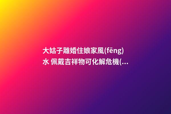 大姑子離婚住娘家風(fēng)水 佩戴吉祥物可化解危機(jī)